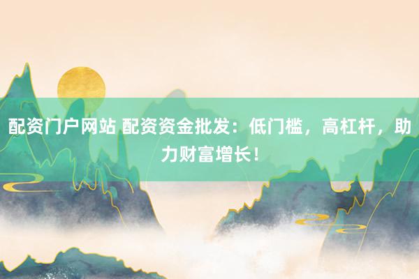 配资门户网站 配资资金批发：低门槛，高杠杆，助力财富增长！