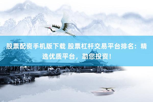 股票配资手机版下载 股票杠杆交易平台排名：精选优质平台，助您投资！