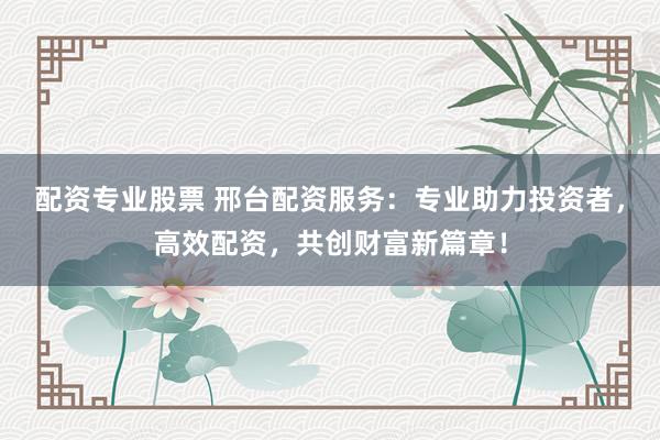 配资专业股票 邢台配资服务：专业助力投资者，高效配资，共创财富新篇章！