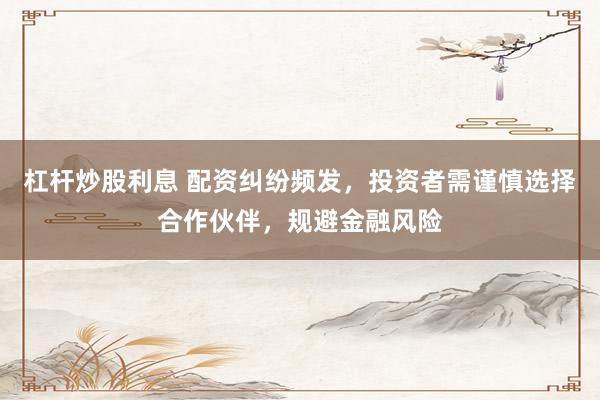 杠杆炒股利息 配资纠纷频发，投资者需谨慎选择合作伙伴，规避金融风险