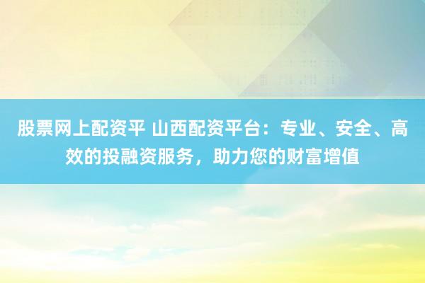 股票网上配资平 山西配资平台：专业、安全、高效的投融资服务，助力您的财富增值