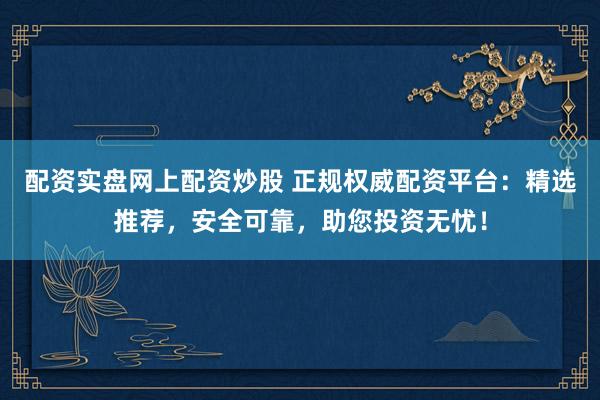 配资实盘网上配资炒股 正规权威配资平台：精选推荐，安全可靠，助您投资无忧！