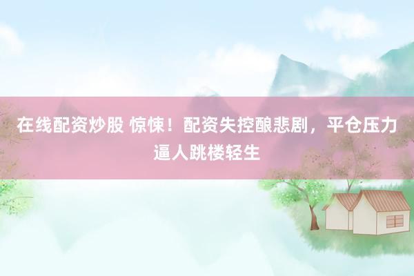 在线配资炒股 惊悚！配资失控酿悲剧，平仓压力逼人跳楼轻生