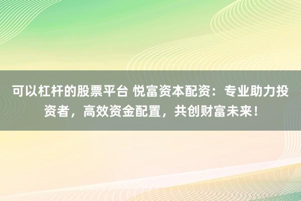 可以杠杆的股票平台 悦富资本配资：专业助力投资者，高效资金配置，共创财富未来！