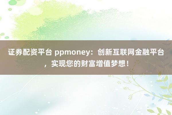 证券配资平台 ppmoney：创新互联网金融平台，实现您的财富增值梦想！