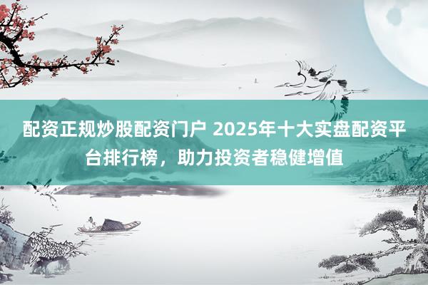 配资正规炒股配资门户 2025年十大实盘配资平台排行榜，助力投资者稳健增值
