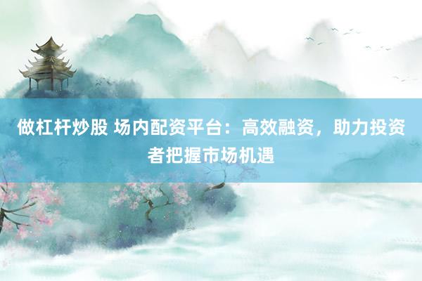做杠杆炒股 场内配资平台：高效融资，助力投资者把握市场机遇