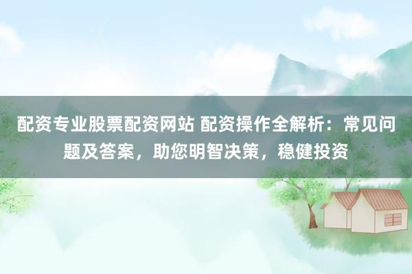 配资专业股票配资网站 配资操作全解析：常见问题及答案，助您明智决策，稳健投资