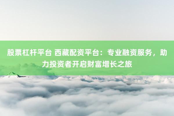 股票杠杆平台 西藏配资平台：专业融资服务，助力投资者开启财富增长之旅