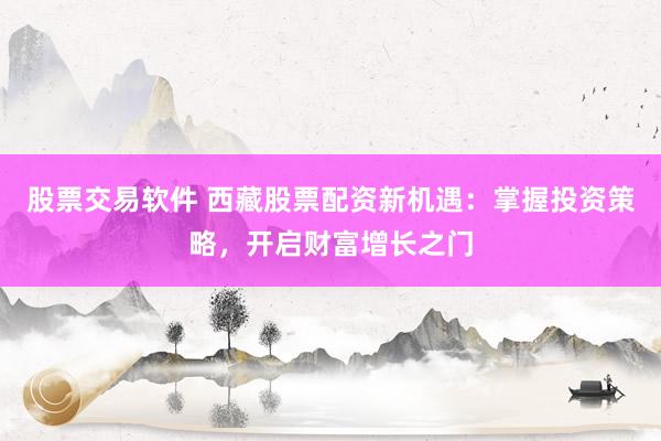 股票交易软件 西藏股票配资新机遇：掌握投资策略，开启财富增长之门