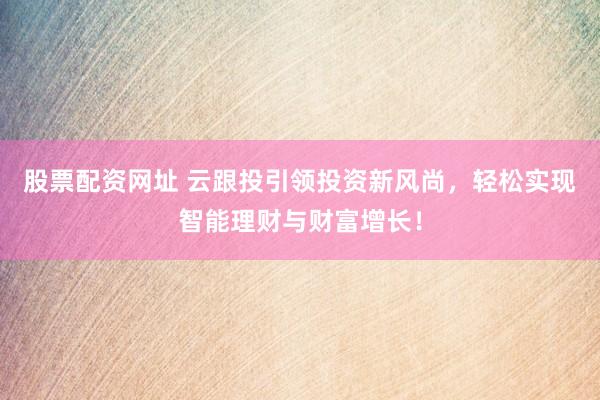 股票配资网址 云跟投引领投资新风尚，轻松实现智能理财与财富增长！