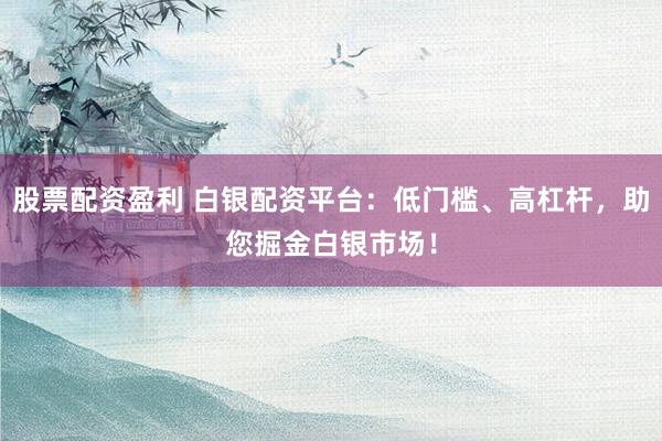 股票配资盈利 白银配资平台：低门槛、高杠杆，助您掘金白银市场！