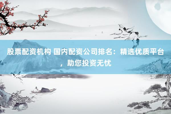 股票配资机构 国内配资公司排名：精选优质平台，助您投资无忧
