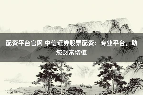 配资平台官网 中信证券股票配资：专业平台，助您财富增值