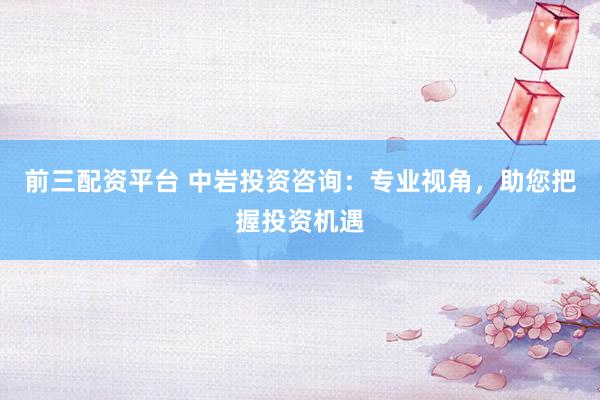 前三配资平台 中岩投资咨询：专业视角，助您把握投资机遇