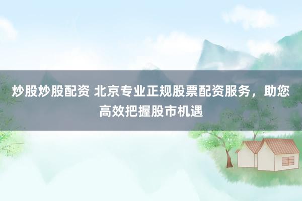 炒股炒股配资 北京专业正规股票配资服务，助您高效把握股市机遇