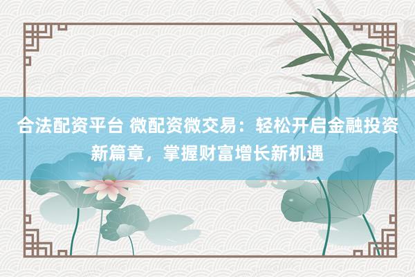 合法配资平台 微配资微交易：轻松开启金融投资新篇章，掌握财富增长新机遇