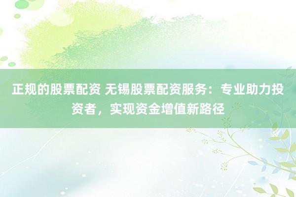 正规的股票配资 无锡股票配资服务：专业助力投资者，实现资金增值新路径