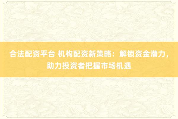 合法配资平台 机构配资新策略：解锁资金潜力，助力投资者把握市场机遇
