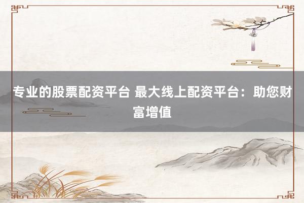 专业的股票配资平台 最大线上配资平台：助您财富增值
