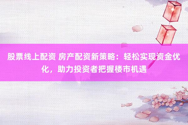 股票线上配资 房产配资新策略：轻松实现资金优化，助力投资者把握楼市机遇