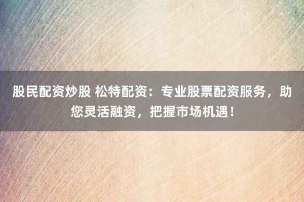 股民配资炒股 松特配资：专业股票配资服务，助您灵活融资，把握市场机遇！