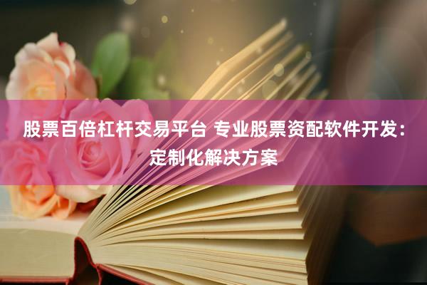 股票百倍杠杆交易平台 专业股票资配软件开发：定制化解决方案