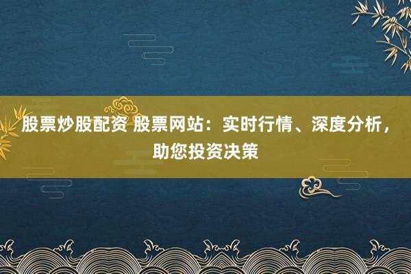 股票炒股配资 股票网站：实时行情、深度分析，助您投资决策