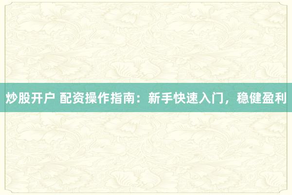 炒股开户 配资操作指南：新手快速入门，稳健盈利