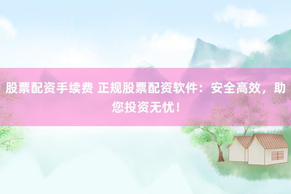 股票配资手续费 正规股票配资软件：安全高效，助您投资无忧！