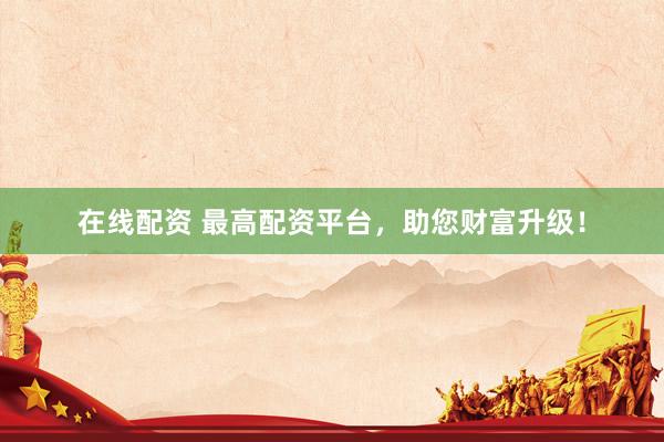 在线配资 最高配资平台，助您财富升级！