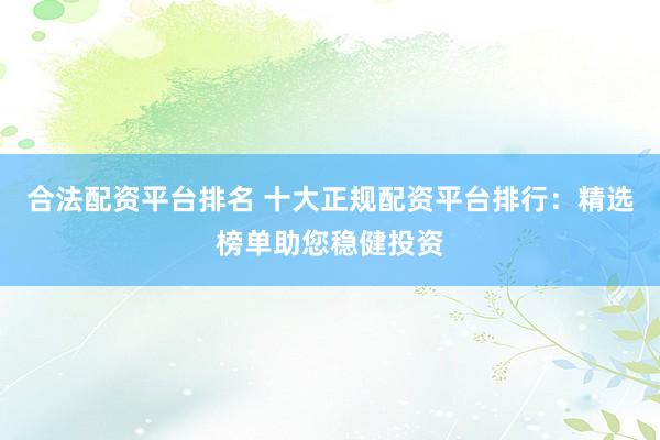 合法配资平台排名 十大正规配资平台排行：精选榜单助您稳健投资