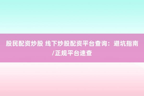 股民配资炒股 线下炒股配资平台查询：避坑指南/正规平台速查