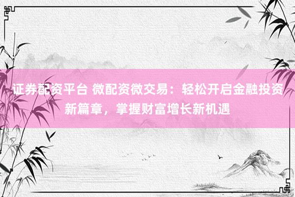 证券配资平台 微配资微交易：轻松开启金融投资新篇章，掌握财富增长新机遇