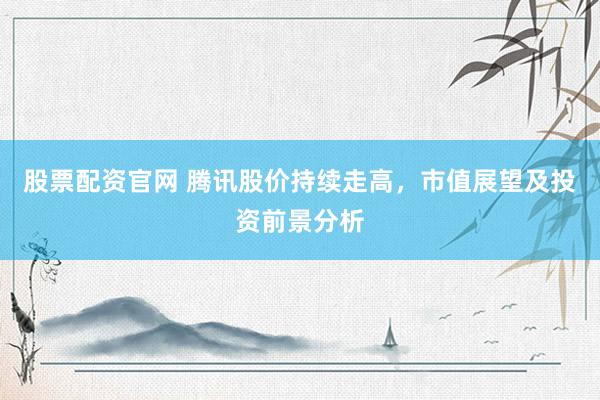 股票配资官网 腾讯股价持续走高，市值展望及投资前景分析
