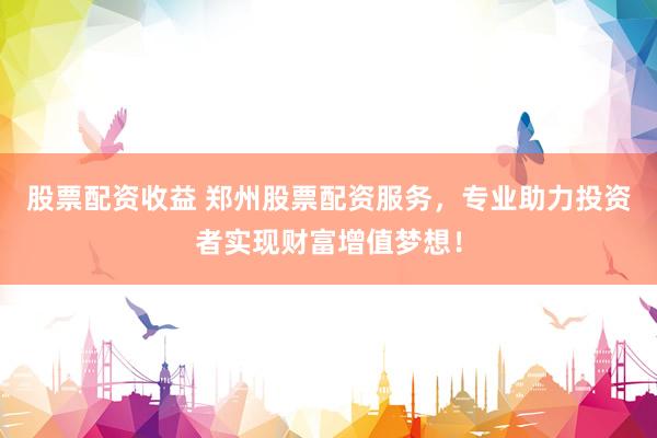 股票配资收益 郑州股票配资服务，专业助力投资者实现财富增值梦想！