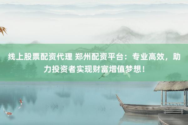 线上股票配资代理 郑州配资平台：专业高效，助力投资者实现财富增值梦想！