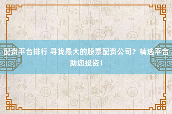 配资平台排行 寻找最大的股票配资公司？精选平台助您投资！