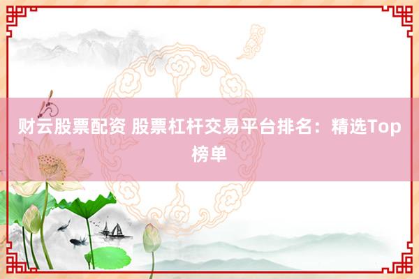 财云股票配资 股票杠杆交易平台排名：精选Top榜单