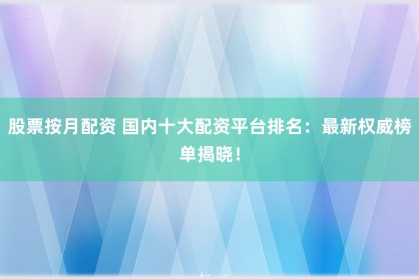股票按月配资 国内十大配资平台排名：最新权威榜单揭晓！