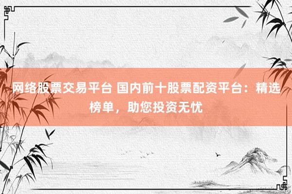 网络股票交易平台 国内前十股票配资平台：精选榜单，助您投资无忧