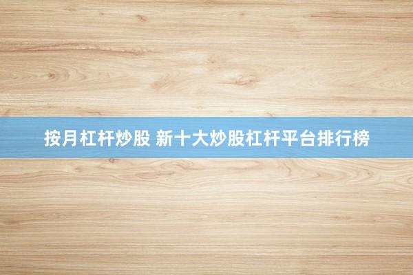 按月杠杆炒股 新十大炒股杠杆平台排行榜