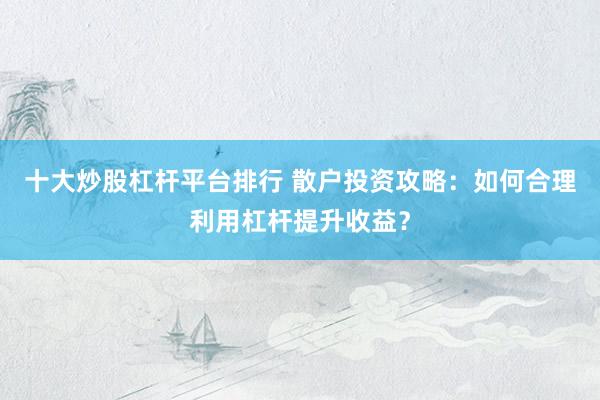 十大炒股杠杆平台排行 散户投资攻略：如何合理利用杠杆提升收益？