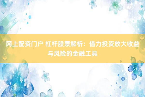 网上配资门户 杠杆股票解析：借力投资放大收益与风险的金融工具