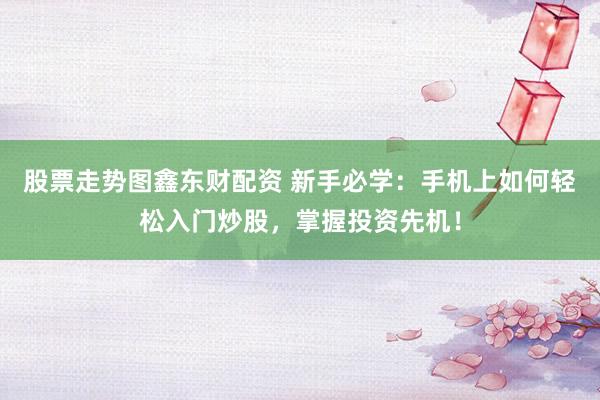 股票走势图鑫东财配资 新手必学：手机上如何轻松入门炒股，掌握投资先机！