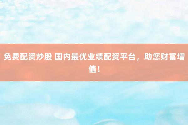 免费配资炒股 国内最优业绩配资平台，助您财富增值！