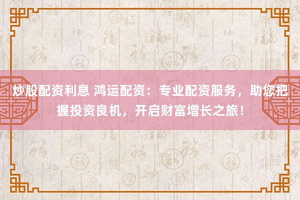 炒股配资利息 鸿运配资：专业配资服务，助您把握投资良机，开启财富增长之旅！