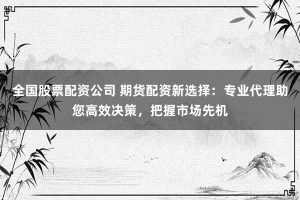 全国股票配资公司 期货配资新选择：专业代理助您高效决策，把握市场先机