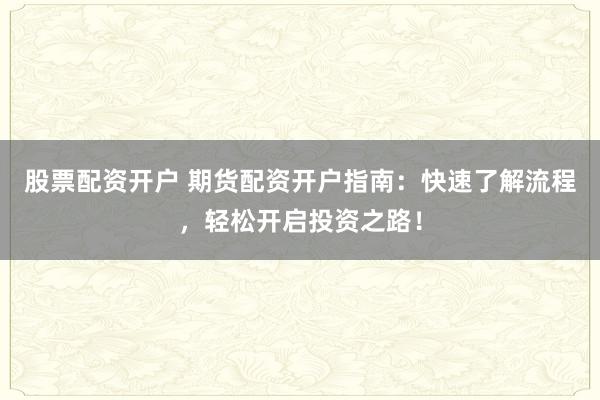 股票配资开户 期货配资开户指南：快速了解流程，轻松开启投资之路！