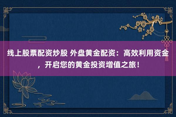 线上股票配资炒股 外盘黄金配资：高效利用资金，开启您的黄金投资增值之旅！